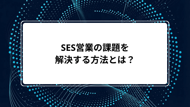 SES営業の課題を解決する方法とは?仕組み化とツール活用で属人化を防ぎ成果を上げる方法を紹介のカバー画像